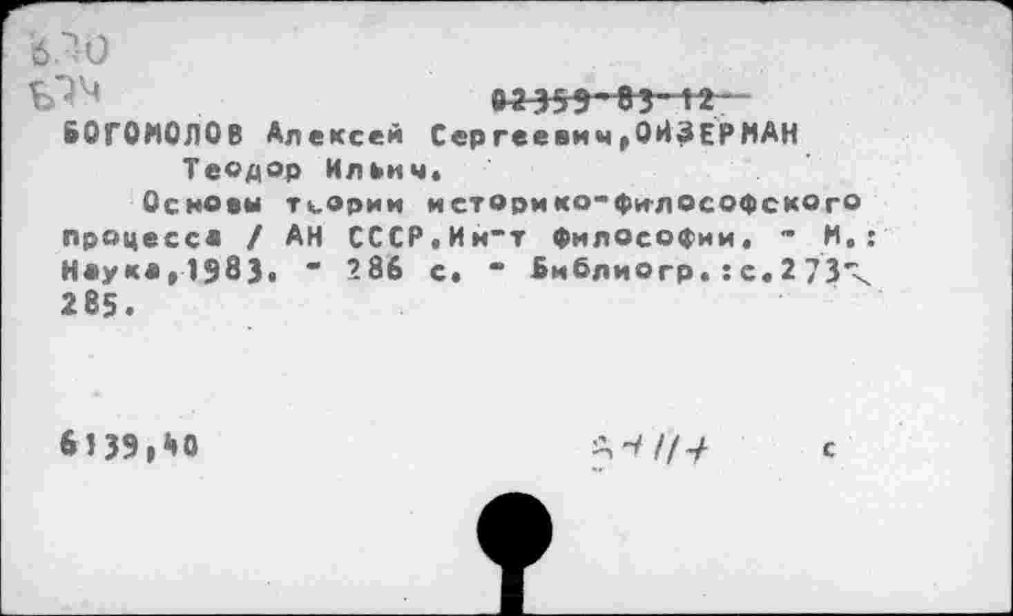 ﻿'б/Ю
БОГОМОЛОВ Алексей Сергеевич»ОЙЗЕРМАН Теодор Ильич»
Основы теории историко-философского процесс* / АН СССР.Ин“т философии» - И»: Н«укв»1583> “ 286 с. “ библиогр. : с. 2 73-< 285.
6139,АО

с